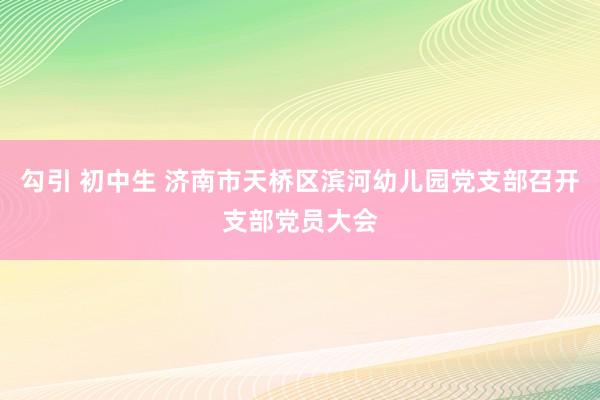 勾引 初中生 济南市天桥区滨河幼儿园党支部召开支部党员大会