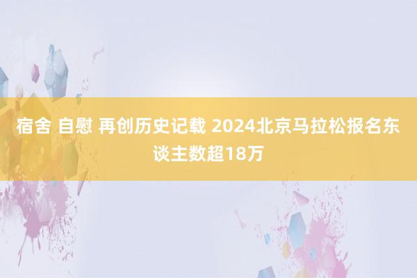 宿舍 自慰 再创历史记载 2024北京马拉松报名东谈主数超18万