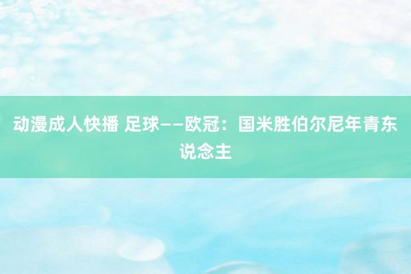 动漫成人快播 足球——欧冠：国米胜伯尔尼年青东说念主