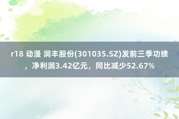 r18 动漫 润丰股份(301035.SZ)发前三季功绩，净利润3.42亿元，同比减少52.67%