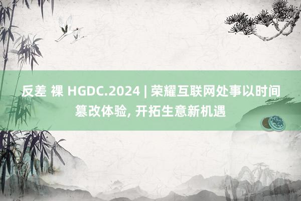 反差 裸 HGDC.2024 | 荣耀互联网处事以时间篡改体验， 开拓生意新机遇