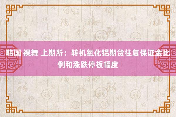 韩国 裸舞 上期所：转机氧化铝期货往复保证金比例和涨跌停板幅度