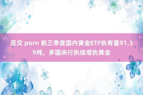 足交 porn 前三季度国内黄金ETF执有量91.39吨，多国央行执续增执黄金