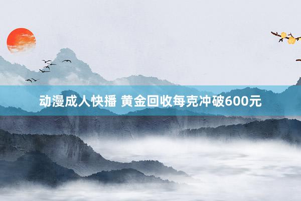 动漫成人快播 黄金回收每克冲破600元