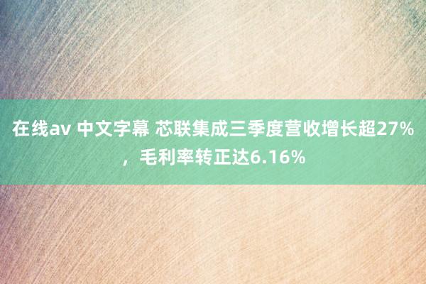 在线av 中文字幕 芯联集成三季度营收增长超27%，毛利率转正达6.16%