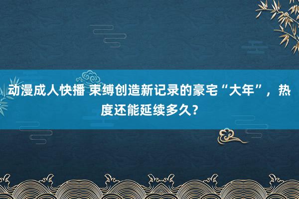 动漫成人快播 束缚创造新记录的豪宅“大年”，热度还能延续多久？