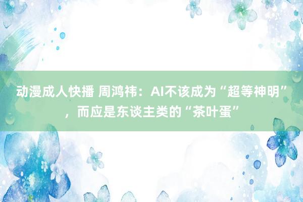 动漫成人快播 周鸿祎：AI不该成为“超等神明”，而应是东谈主类的“茶叶蛋”