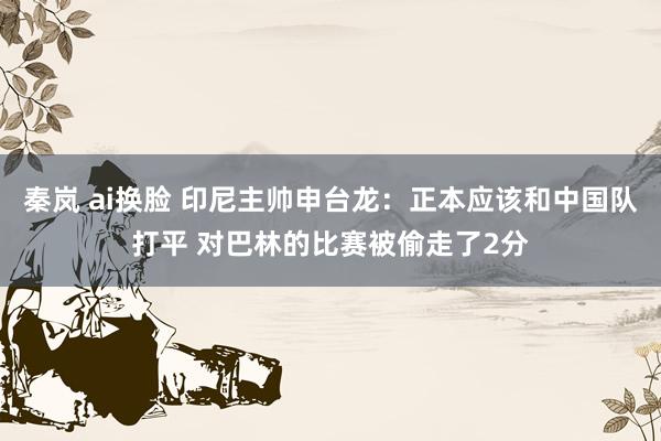 秦岚 ai换脸 印尼主帅申台龙：正本应该和中国队打平 对巴林的比赛被偷走了2分