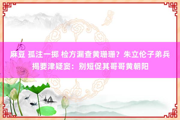 麻豆 孤注一掷 检方漏查黄珊珊？朱立伦子弟兵揭要津疑窦：别短促其哥哥黄朝阳