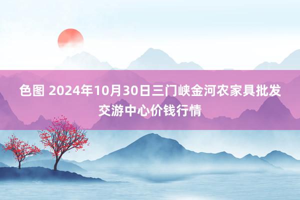 色图 2024年10月30日三门峡金河农家具批发交游中心价钱行情