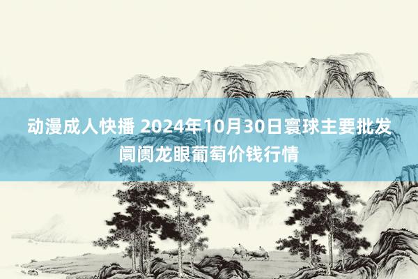 动漫成人快播 2024年10月30日寰球主要批发阛阓龙眼葡萄价钱行情