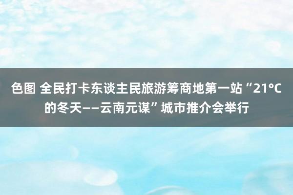 色图 全民打卡东谈主民旅游筹商地第一站“21°C的冬天——云南元谋”城市推介会举行