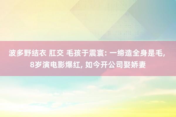 波多野结衣 肛交 毛孩于震寰: 一缔造全身是毛， 8岁演电影爆红， 如今开公司娶娇妻