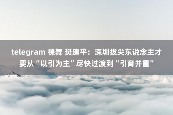 telegram 裸舞 樊建平：深圳拔尖东说念主才要从“以引为主”尽快过渡到“引育并重”