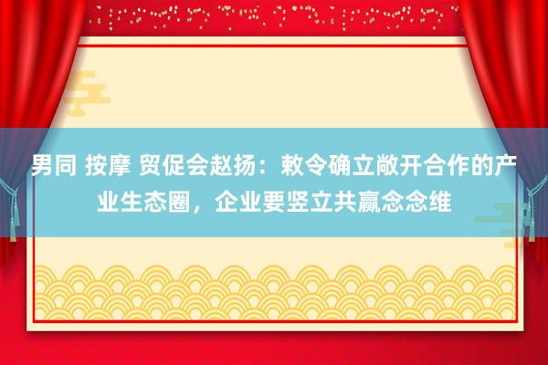 男同 按摩 贸促会赵扬：敕令确立敞开合作的产业生态圈，企业要竖立共赢念念维