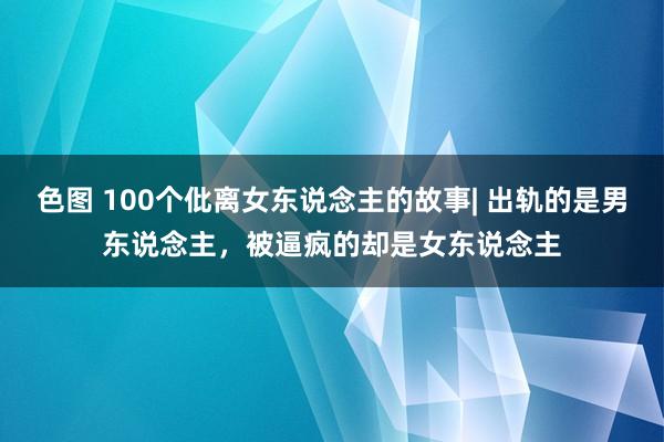 色图 100个仳离女东说念主的故事| 出轨的是男东说念主，被逼疯的却是女东说念主