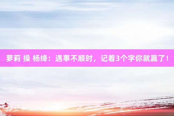 萝莉 操 杨绛：遇事不顺时，记着3个字你就赢了！