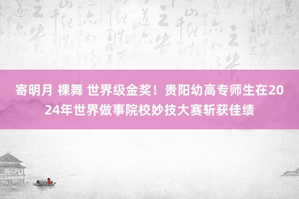 寄明月 裸舞 世界级金奖！贵阳幼高专师生在2024年世界做事院校妙技大赛斩获佳绩