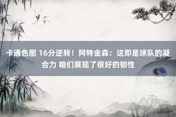 卡通色图 16分逆转！阿特金森：这即是球队的凝合力 咱们展现了很好的韧性