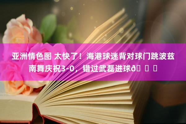 亚洲情色图 太快了！海港球迷背对球门跳波兹南舞庆祝3-0，错过武磊进球😂