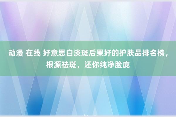 动漫 在线 好意思白淡斑后果好的护肤品排名榜，根源祛斑，还你纯净脸庞