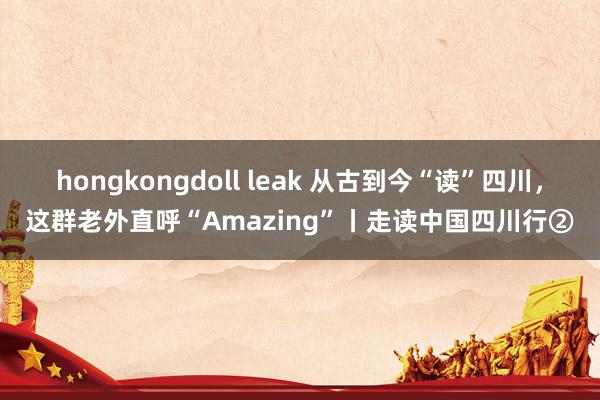 hongkongdoll leak 从古到今“读”四川，这群老外直呼“Amazing”丨走读中国四川行②