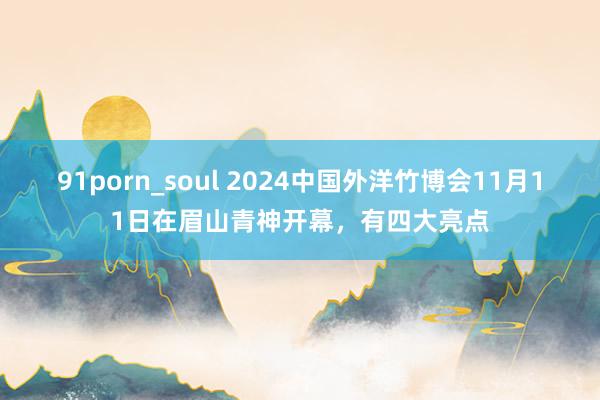 91porn_soul 2024中国外洋竹博会11月11日在眉山青神开幕，有四大亮点