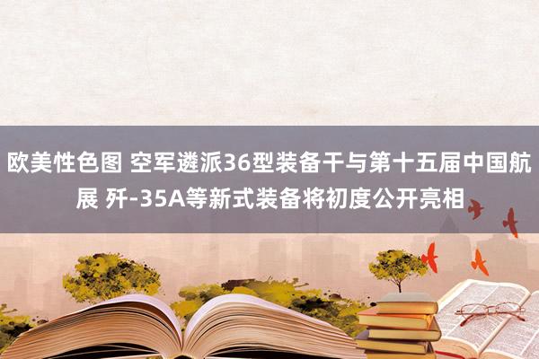 欧美性色图 空军遴派36型装备干与第十五届中国航展 歼-35A等新式装备将初度公开亮相