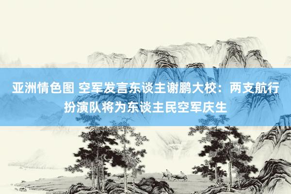 亚洲情色图 空军发言东谈主谢鹏大校：两支航行扮演队将为东谈主民空军庆生