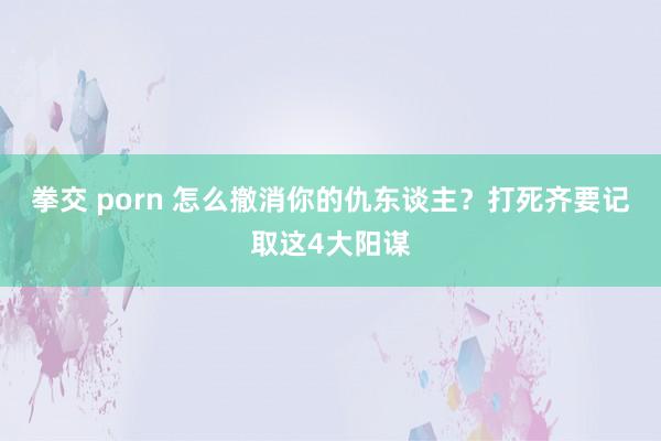 拳交 porn 怎么撤消你的仇东谈主？打死齐要记取这4大阳谋