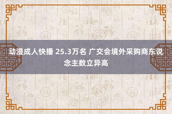 动漫成人快播 25.3万名 广交会境外采购商东说念主数立异高