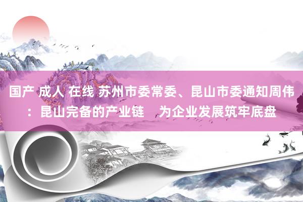 国产 成人 在线 苏州市委常委、昆山市委通知周伟：昆山完备的产业链    为企业发展筑牢底盘