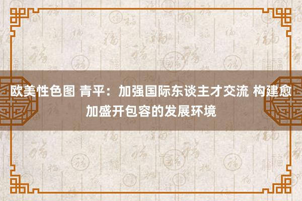 欧美性色图 青平：加强国际东谈主才交流 构建愈加盛开包容的发展环境