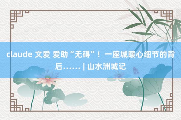 claude 文爱 爱助“无碍”！一座城暖心细节的背后…… | 山水洲城记