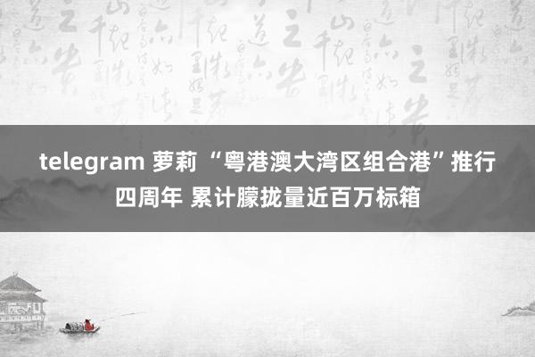 telegram 萝莉 “粤港澳大湾区组合港”推行四周年 累计朦拢量近百万标箱