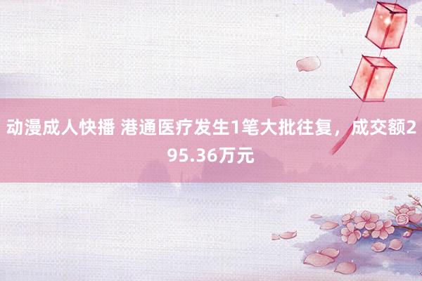 动漫成人快播 港通医疗发生1笔大批往复，成交额295.36万元