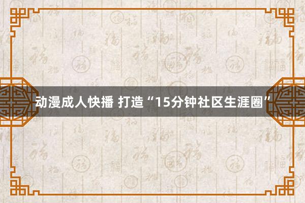 动漫成人快播 打造“15分钟社区生涯圈”