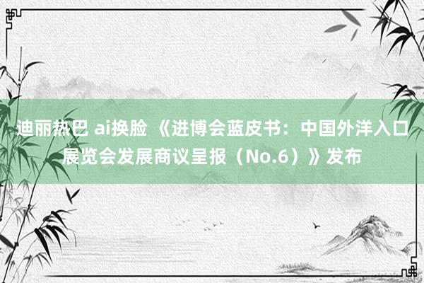 迪丽热巴 ai换脸 《进博会蓝皮书：中国外洋入口展览会发展商议呈报（No.6）》发布