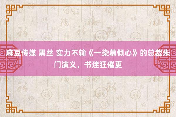 麻豆传媒 黑丝 实力不输《一染慕倾心》的总裁朱门演义，书迷狂催更