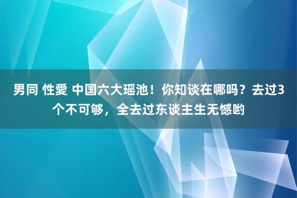 男同 性愛 中国六大瑶池！你知谈在哪吗？去过3个不可够，全去过东谈主生无憾哟