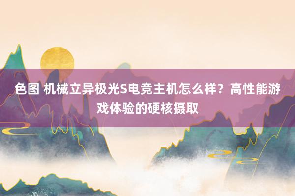 色图 机械立异极光S电竞主机怎么样？高性能游戏体验的硬核摄取