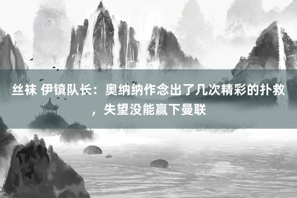 丝袜 伊镇队长：奥纳纳作念出了几次精彩的扑救，失望没能赢下曼联