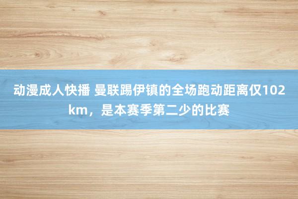 动漫成人快播 曼联踢伊镇的全场跑动距离仅102km，是本赛季第二少的比赛