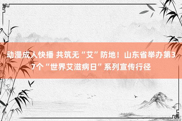 动漫成人快播 共筑无“艾”防地！山东省举办第37个“世界艾滋病日”系列宣传行径