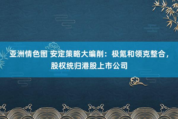 亚洲情色图 安定策略大编削：极氪和领克整合，股权统归港股上市公司