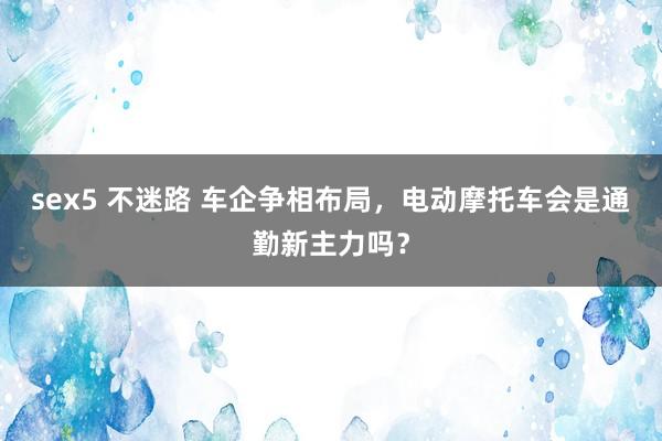 sex5 不迷路 车企争相布局，电动摩托车会是通勤新主力吗？