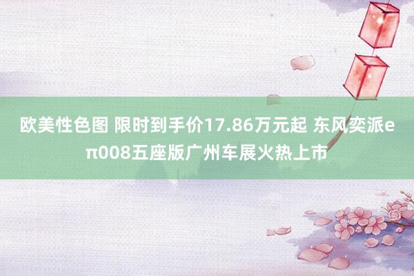 欧美性色图 限时到手价17.86万元起 东风奕派eπ008五座版广州车展火热上市