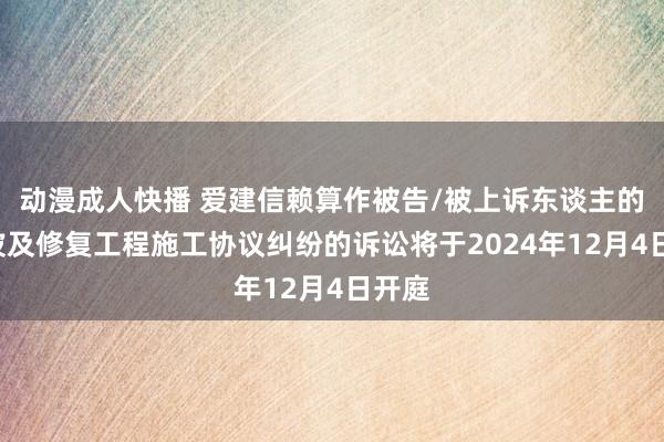 动漫成人快播 爱建信赖算作被告/被上诉东谈主的1起波及修复工程施工协议纠纷的诉讼将于2024年12月4日开庭