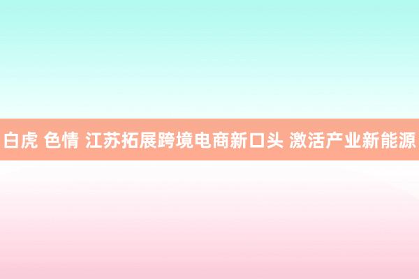 白虎 色情 江苏拓展跨境电商新口头 激活产业新能源