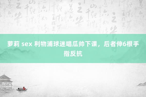 萝莉 sex 利物浦球迷唱瓜帅下课，后者伸6根手指反抗